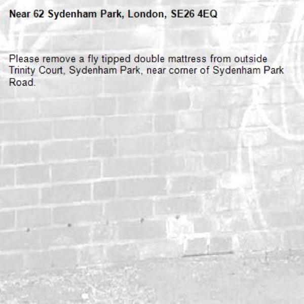 Please remove a fly tipped double mattress from outside Trinity Court, Sydenham Park, near corner of Sydenham Park Road.
-62 Sydenham Park, London, SE26 4EQ