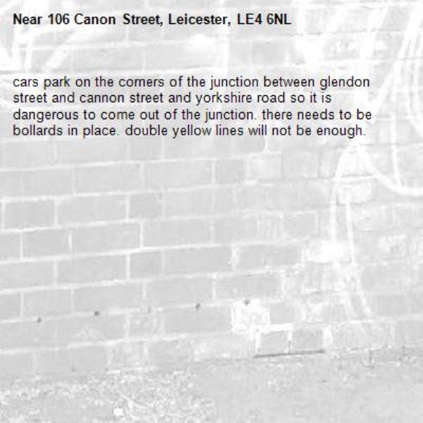 cars park on the corners of the junction between glendon street and cannon street and yorkshire road so it is dangerous to come out of the junction. there needs to be bollards in place. double yellow lines will not be enough. -106 Canon Street, Leicester, LE4 6NL