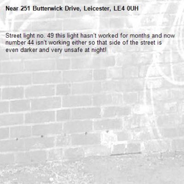 Street light no. 49 this light hasn’t worked for months and now number 44 isn’t working either so that side of the street is even darker and very unsafe at night!-251 Butterwick Drive, Leicester, LE4 0UH