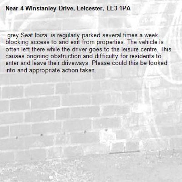  grey Seat Ibiza, is regularly parked several times a week blocking access to and exit from properties. The vehicle is often left there while the driver goes to the leisure centre. This causes ongoing obstruction and difficulty for residents to enter and leave their driveways. Please could this be looked into and appropriate action taken.-4 Winstanley Drive, Leicester, LE3 1PA