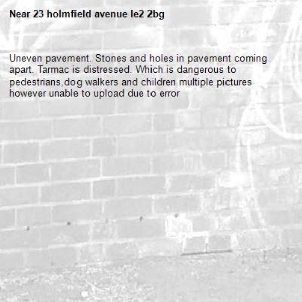 Uneven pavement. Stones and holes in pavement coming apart. Tarmac is distressed. Which is dangerous to pedestrians,dog walkers and children multiple pictures however unable to upload due to error-23 holmfield avenue le2 2bg