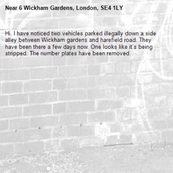 Hi, I have noticed two vehicles parked illegally down a side alley between Wickham gardens and harefield road. They have been there a few days now. One looks like it’s being stripped. The number plates have been removed. -6 Wickham Gardens, London, SE4 1LY