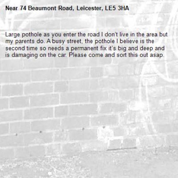 Large pothole as you enter the road I don’t live in the area but my parents do. A busy street, the pothole I believe is the second time so needs a permanent fix it’s big and deep and is damaging on the car. Please come and sort this out asap. -74 Beaumont Road, Leicester, LE5 3HA