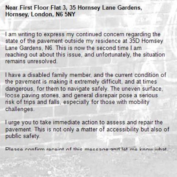 I am writing to express my continued concern regarding the state of the pavement outside my residence at 35D Hornsey Lane Gardens, N6. This is now the second time I am reaching out about this issue, and unfortunately, the situation remains unresolved.

I have a disabled family member, and the current condition of the pavement is making it extremely difficult, and at times dangerous, for them to navigate safely. The uneven surface, loose paving stones, and general disrepair pose a serious risk of trips and falls, especially for those with mobility challenges.

I urge you to take immediate action to assess and repair the pavement. This is not only a matter of accessibility but also of public safety.

Please confirm receipt of this message and let me know what steps will be taken and when we can expect improvements.-First Floor Flat 3, 35 Hornsey Lane Gardens, Hornsey, London, N6 5NY
