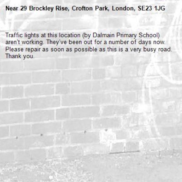 Traffic lights at this location (by Dalmain Primary School) aren’t working. They’ve been out for a number of days now. Please repair as soon as possible as this is a very busy road. Thank you. -29 Brockley Rise, Crofton Park, London, SE23 1JG