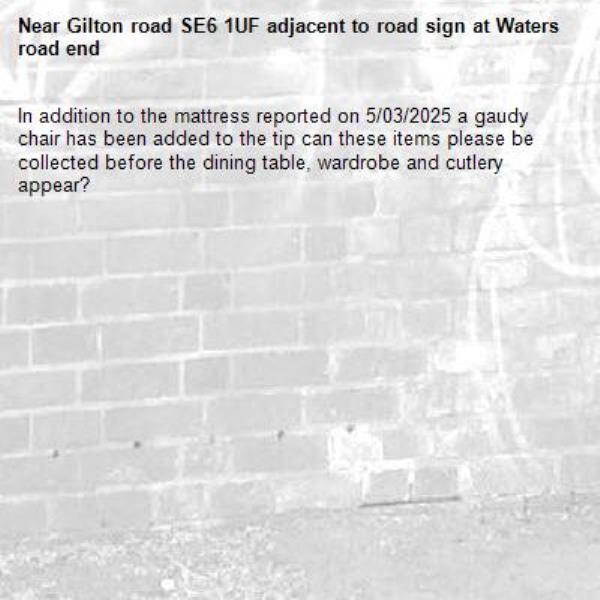 In addition to the mattress reported on 5/03/2025 a gaudy chair has been added to the tip can these items please be collected before the dining table, wardrobe and cutlery appear?-Gilton road SE6 1UF adjacent to road sign at Waters road end