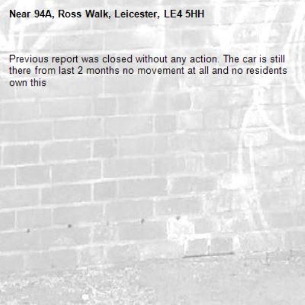 Previous report was closed without any action. The car is still there from last 2 months no movement at all and no residents own this-94A, Ross Walk, Leicester, LE4 5HH