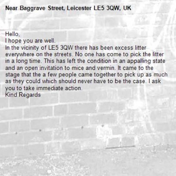Hello,
I hope you are well.
In the vicinity of LE5 3QW there has been excess litter everywhere on the streets. No one has come to pick the litter in a long time. This has left the condition in an appalling state and an open invitation to mice and vermin. It came to the stage that the a few people came together to pick up as much as they could which should never have to be the case. I ask you to take immediate action.
Kind Regards-Baggrave Street, Leicester LE5 3QW, UK