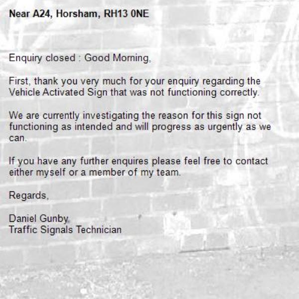 Enquiry closed : Good Morning,

First, thank you very much for your enquiry regarding the Vehicle Activated Sign that was not functioning correctly.

We are currently investigating the reason for this sign not functioning as intended and will progress as urgently as we can.

If you have any further enquires please feel free to contact either myself or a member of my team.

Regards,

Daniel Gunby
Traffic Signals Technician-A24, Horsham, RH13 0NE