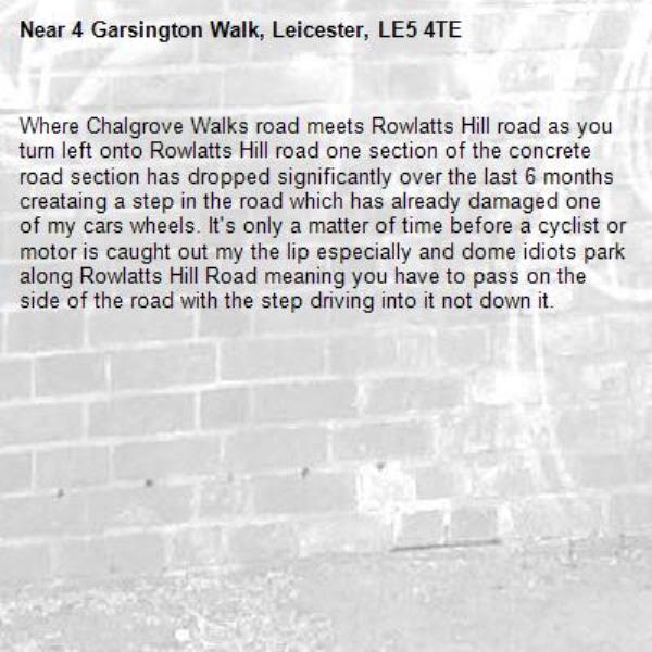 Where Chalgrove Walks road meets Rowlatts Hill road as you turn left onto Rowlatts Hill road one section of the concrete road section has dropped significantly over the last 6 months creataing a step in the road which has already damaged one of my cars wheels. It's only a matter of time before a cyclist or motor is caught out my the lip especially and dome idiots park along Rowlatts Hill Road meaning you have to pass on the side of the road with the step driving into it not down it.-4 Garsington Walk, Leicester, LE5 4TE