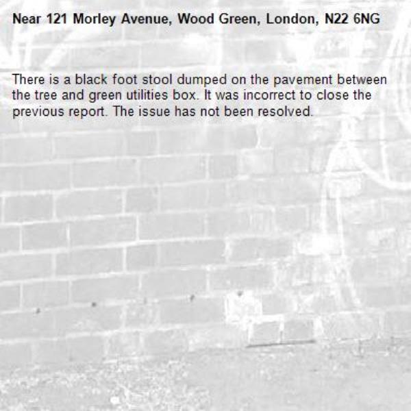 There is a black foot stool dumped on the pavement between the tree and green utilities box. It was incorrect to close the previous report. The issue has not been resolved. -121 Morley Avenue, Wood Green, London, N22 6NG
