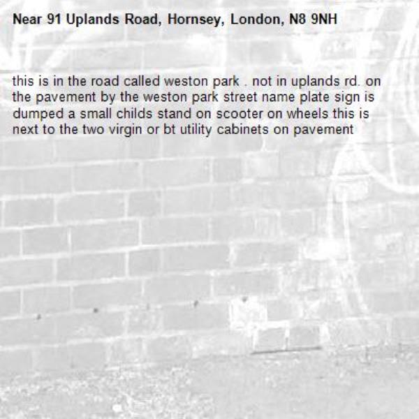 this is in the road called weston park . not in uplands rd. on the pavement by the weston park street name plate sign is dumped a small childs stand on scooter on wheels this is next to the two virgin or bt utility cabinets on pavement -91 Uplands Road, Hornsey, London, N8 9NH