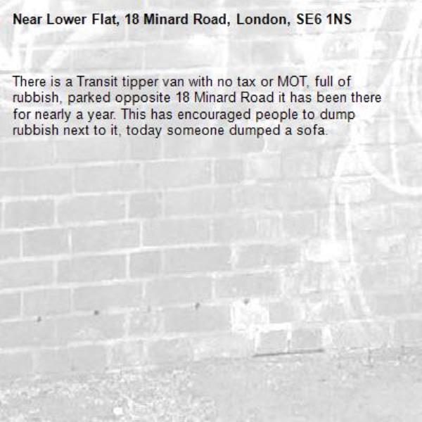 There is a Transit tipper van with no tax or MOT, full of rubbish, parked opposite 18 Minard Road it has been there for nearly a year. This has encouraged people to dump rubbish next to it, today someone dumped a sofa.  -Lower Flat, 18 Minard Road, London, SE6 1NS