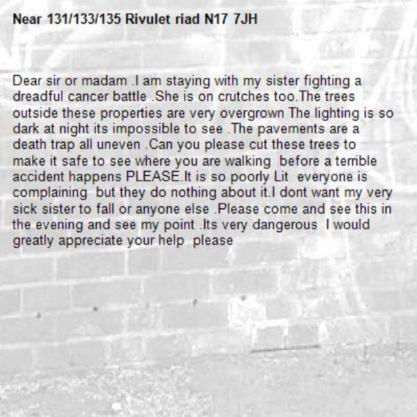 Dear sir or madam .I am staying with my sister fighting a dreadful cancer battle .She is on crutches too.The trees outside these properties are very overgrown The lighting is so dark at night its impossible to see .The pavements are a death trap all uneven .Can you please cut these trees to make it safe to see where you are walking  before a terrible accident happens PLEASE.It is so poorly Lit  everyone is complaining  but they do nothing about it.I dont want my very sick sister to fall or anyone else .Please come and see this in the evening and see my point .Its very dangerous  I would greatly appreciate your help  please -131/133/135 Rivulet riad N17 7JH