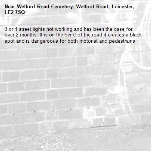 3 or 4 street lights not working and has been the case for over 2 months. It is on the bend of the road it creates a black spot and is dangeroous for both motorist and pedestrains-Welford Road Cemetery, Welford Road, Leicester, LE2 7SQ