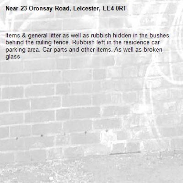 Items &amp; general litter as well as rubbish hidden in the bushes behind the railing fence. Rubbish left in the residence car parking area. Car parts and other items. As well as broken glass -23 Oronsay Road, Leicester, LE4 0RT