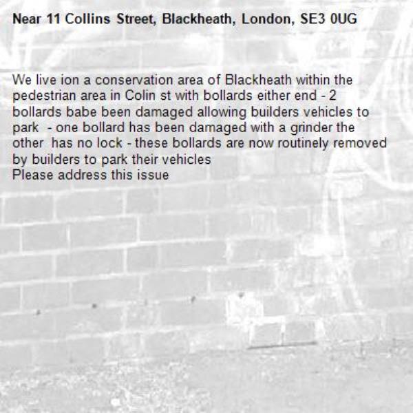 We live ion a conservation area of Blackheath within the pedestrian area in Colin st with bollards either end - 2 bollards babe been damaged allowing builders vehicles to park  - one bollard has been damaged with a grinder the other  has no lock - these bollards are now routinely removed by builders to park their vehicles 
Please address this issue-11 Collins Street, Blackheath, London, SE3 0UG