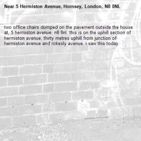two office chairs dumped on the pavement outside the house at, 5 hermiston avenue, n8 8nl. this is on the uphill section of hermiston avenue, thirty metres uphill from junction of hermiston avenue and rokesly avenue. i saw this today. -5 Hermiston Avenue, Hornsey, London, N8 8NL