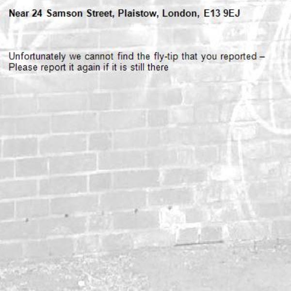 Unfortunately we cannot find the fly-tip that you reported – Please report it again if it is still there-24 Samson Street, Plaistow, London, E13 9EJ