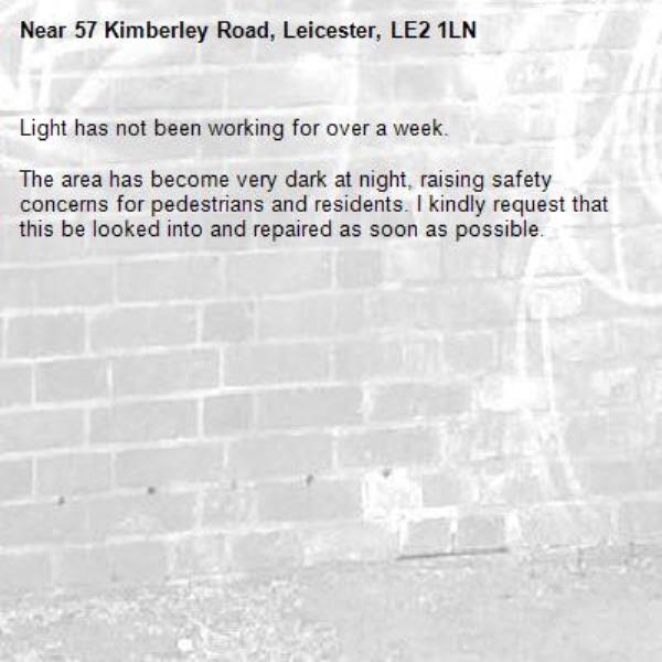 Light has not been working for over a week.

The area has become very dark at night, raising safety concerns for pedestrians and residents. I kindly request that this be looked into and repaired as soon as possible.-57 Kimberley Road, Leicester, LE2 1LN