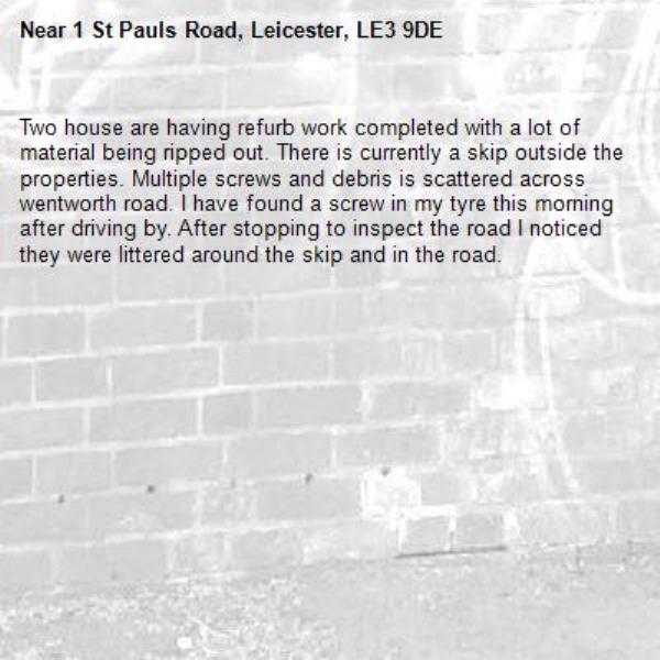 Two house are having refurb work completed with a lot of material being ripped out. There is currently a skip outside the properties. Multiple screws and debris is scattered across wentworth road. I have found a screw in my tyre this morning after driving by. After stopping to inspect the road I noticed they were littered around the skip and in the road.-1 St Pauls Road, Leicester, LE3 9DE