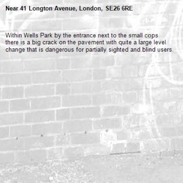 Within Wells Park by the entrance next to the small cops there is a big crack on the pavement with quite a large level change that is dangerous for partially sighted and blind users.-41 Longton Avenue, London, SE26 6RE