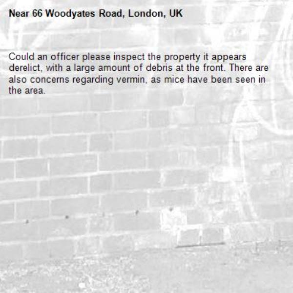 Could an officer please inspect the property it appears derelict, with a large amount of debris at the front. There are also concerns regarding vermin, as mice have been seen in the area.-66 Woodyates Road, London, UK