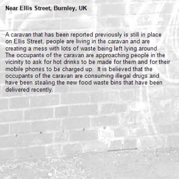 A caravan that has been reported previously is still in place on Ellis Street, people are living in the caravan and are creating a mess with lots of waste being left lying around.  The occupants of the caravan are approaching people in the vicinity to ask for hot drinks to be made for them and for their mobile phones to be charged up.  It is believed that the occupants of the caravan are consuming illegal drugs and have been stealing the new food waste bins that have been delivered recently.-Ellis Street, Burnley, UK