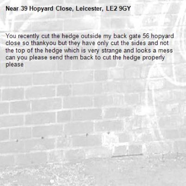 You recently cut the hedge outside my back gate 56 hopyard close so thankyou but they have only cut the sides and not the top of the hedge which is very strange and looks a mess can you please send them back to cut the hedge properly please-39 Hopyard Close, Leicester, LE2 9GY
