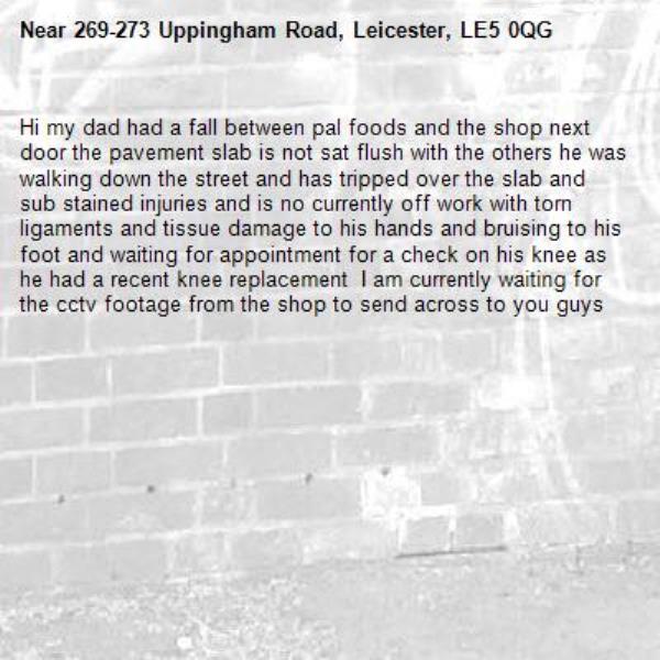 Hi my dad had a fall between pal foods and the shop next door the pavement slab is not sat flush with the others he was walking down the street and has tripped over the slab and sub stained injuries and is no currently off work with torn ligaments and tissue damage to his hands and bruising to his foot and waiting for appointment for a check on his knee as he had a recent knee replacement  I am currently waiting for the cctv footage from the shop to send across to you guys -269-273 Uppingham Road, Leicester, LE5 0QG