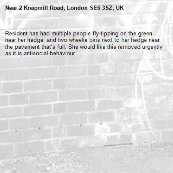 Resident has had multiple people fly-tipping on the green near her hedge, and two wheelie bins next to her hedge near the pavement that's full. She would like this removed urgently as it is antisocial behaviour. 
-2 Knapmill Road, London SE6 3SZ, UK