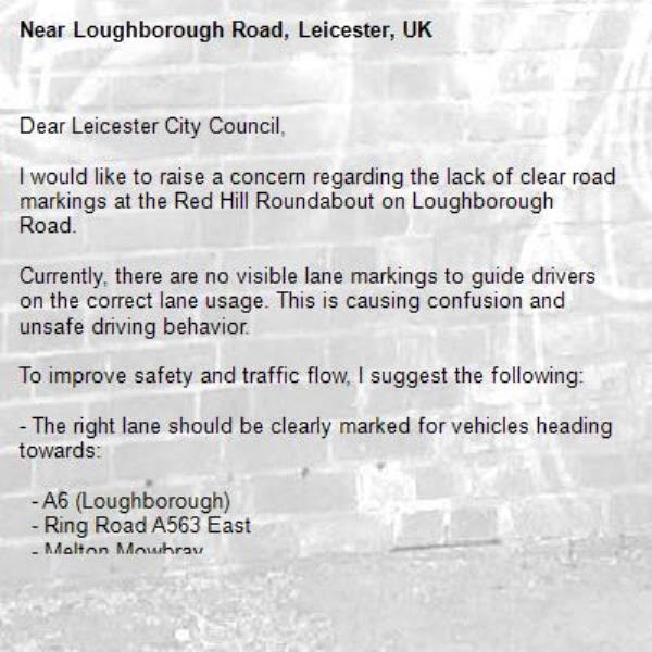Dear Leicester City Council,

I would like to raise a concern regarding the lack of clear road markings at the Red Hill Roundabout on Loughborough Road.

Currently, there are no visible lane markings to guide drivers on the correct lane usage. This is causing confusion and unsafe driving behavior.

To improve safety and traffic flow, I suggest the following:

- The right lane should be clearly marked for vehicles heading towards:
  
  - A6 (Loughborough)
  - Ring Road A563 East
  - Melton Mowbray

- The left lane should be clearly marked for vehicles heading towards:
  
  - Abbey Lane
  - M1 / M69
  - A6 (as appropriate)

At present, there are frequent instances where drivers in the right lane incorrectly move towards Abbey Lane, which can lead to sudden lane changes and potential accidents.

Clear road markings would greatly help drivers choose the correct lane in advance and reduce confusion at this busy roundabout.

I hope the council can look into this matter and consider adding appropriate lane markings as soon as possible.

Thank you for your attention.-Loughborough Road, Leicester, UK