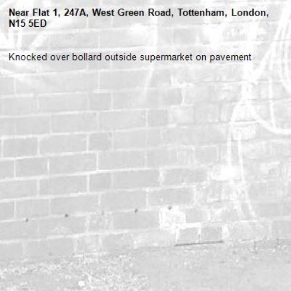 Knocked over bollard outside supermarket on pavement -Flat 1, 247A, West Green Road, Tottenham, London, N15 5ED