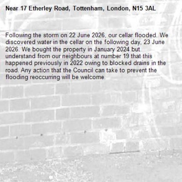 Following the storm on 22 June 2026, our cellar flooded. We discovered water in the cellar on the following day, 23 June 2026. We bought the property in January 2024 but understand from our neighbours at number 19 that this happened previously in 2022 owing to blocked drains in the road. Any action that the Council can take to prevent the flooding reoccurring will be welcome.-17 Etherley Road, Tottenham, London, N15 3AL