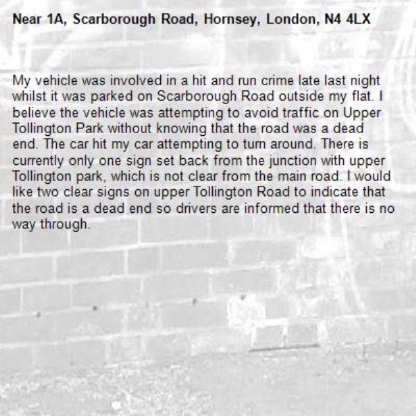 My vehicle was involved in a hit and run crime late last night whilst it was parked on Scarborough Road outside my flat. I believe the vehicle was attempting to avoid traffic on Upper Tollington Park without knowing that the road was a dead end. The car hit my car attempting to turn around. There is currently only one sign set back from the junction with upper Tollington park, which is not clear from the main road. I would like two clear signs on upper Tollington Road to indicate that the road is a dead end so drivers are informed that there is no way through.-1A, Scarborough Road, Hornsey, London, N4 4LX