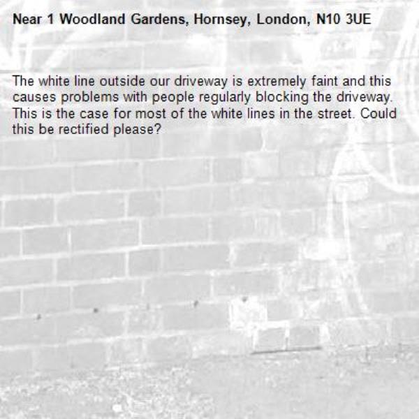 The white line outside our driveway is extremely faint and this causes problems with people regularly blocking the driveway. This is the case for most of the white lines in the street. Could this be rectified please?-1 Woodland Gardens, Hornsey, London, N10 3UE