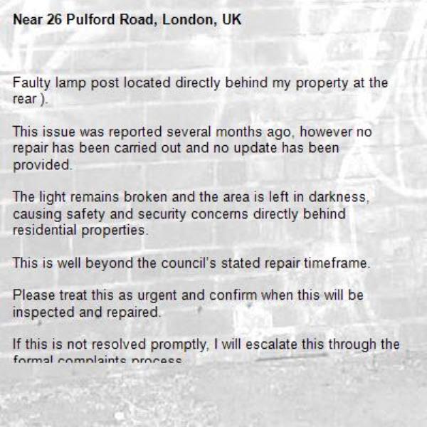 Faulty lamp post located directly behind my property at the rear ).

This issue was reported several months ago, however no repair has been carried out and no update has been provided.

The light remains broken and the area is left in darkness, causing safety and security concerns directly behind residential properties.

This is well beyond the council’s stated repair timeframe.

Please treat this as urgent and confirm when this will be inspected and repaired.

If this is not resolved promptly, I will escalate this through the formal complaints process.-26 Pulford Road, London, UK