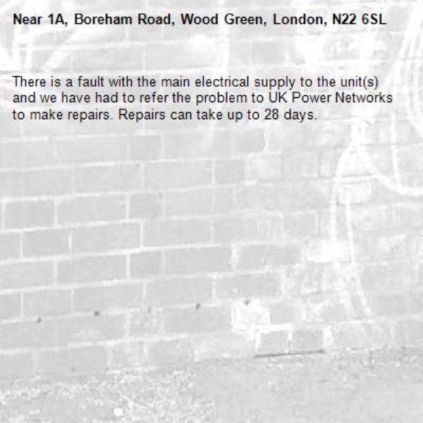There is a fault with the main electrical supply to the unit(s) and we have had to refer the problem to UK Power Networks to make repairs. Repairs can take up to 28 days.-1A, Boreham Road, Wood Green, London, N22 6SL