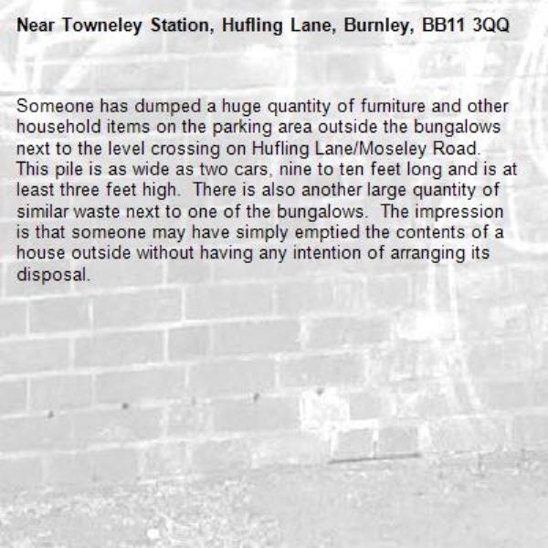 Someone has dumped a huge quantity of furniture and other household items on the parking area outside the bungalows next to the level crossing on Hufling Lane/Moseley Road.  This pile is as wide as two cars, nine to ten feet long and is at least three feet high.  There is also another large quantity of similar waste next to one of the bungalows.  The impression is that someone may have simply emptied the contents of a house outside without having any intention of arranging its disposal.-Towneley Station, Hufling Lane, Burnley, BB11 3QQ