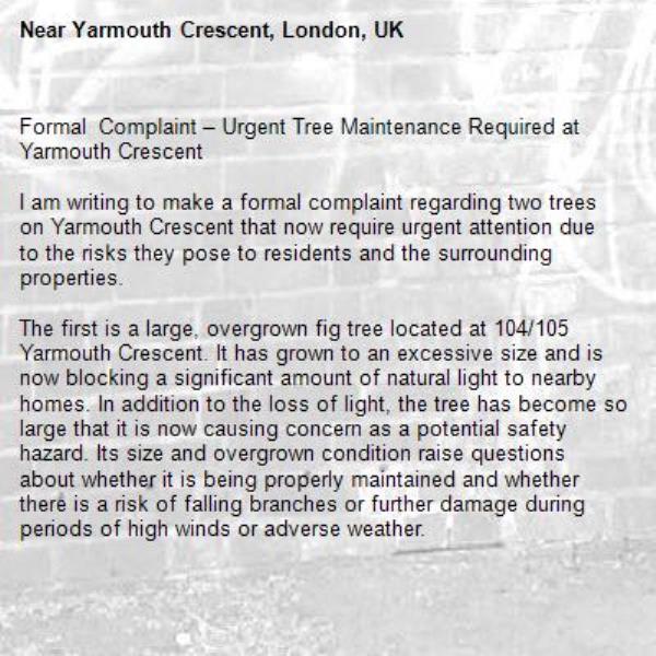 Formal Complaint – Urgent Tree Maintenance Required at Yarmouth Crescent

I am writing to make a formal complaint regarding two trees on Yarmouth Crescent that now require urgent attention due to the risks they pose to residents and the surrounding properties.

The first is a large, overgrown fig tree located at 104/105 Yarmouth Crescent. It has grown to an excessive size and is now blocking a significant amount of natural light to nearby homes. In addition to the loss of light, the tree has become so large that it is now causing concern as a potential safety hazard. Its size and overgrown condition raise questions about whether it is being properly maintained and whether there is a risk of falling branches or further damage during periods of high winds or adverse weather.

The second tree, situated outside 131 Yarmouth Crescent, is also heavily overgrown and in need of maintenance. Like the fig tree, it has reached a point where it requires inspection and appropriate pruning to ensure it does not present a danger to residents, pedestrians, or nearby properties.

As a local authority, Haringey Council has a responsibility to ensure that trees on its land are inspected and maintained so they do not create unnecessary hazards or significantly impact residents' quality of life. These trees have clearly reached a stage where intervention is necessary.

I respectfully request that the Council arrange for an arboricultural inspection of both trees as a matter of urgency and carry out any pruning or maintenance required to address the issues outlined above. I would also appreciate receiving confirmation that this complaint has been logged, together with details of the action the Council intends to take and an estimated timescale.

I trust the Council will treat this matter seriously before the situation deteriorates further or an avoidable incident occurs.

I look forward to your prompt response.-Yarmouth Crescent, London, UK