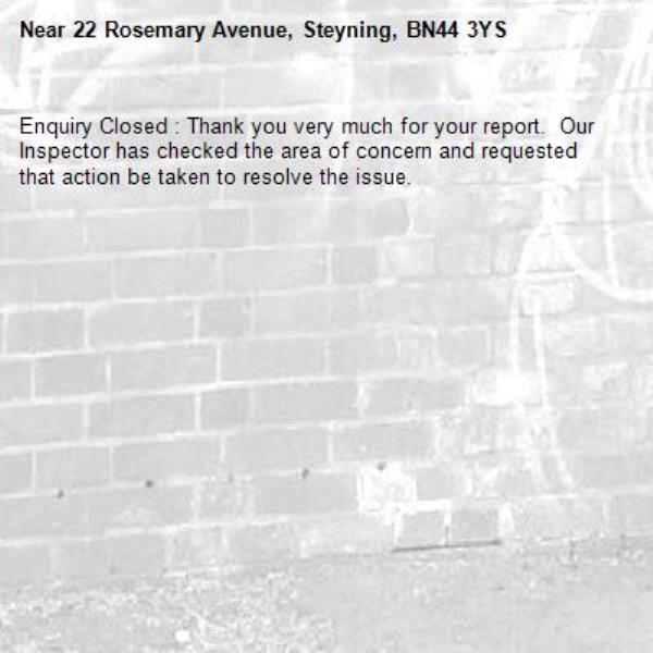 Enquiry Closed : Thank you very much for your report.  Our Inspector has checked the area of concern and requested that action be taken to resolve the issue.-22 Rosemary Avenue, Steyning, BN44 3YS
