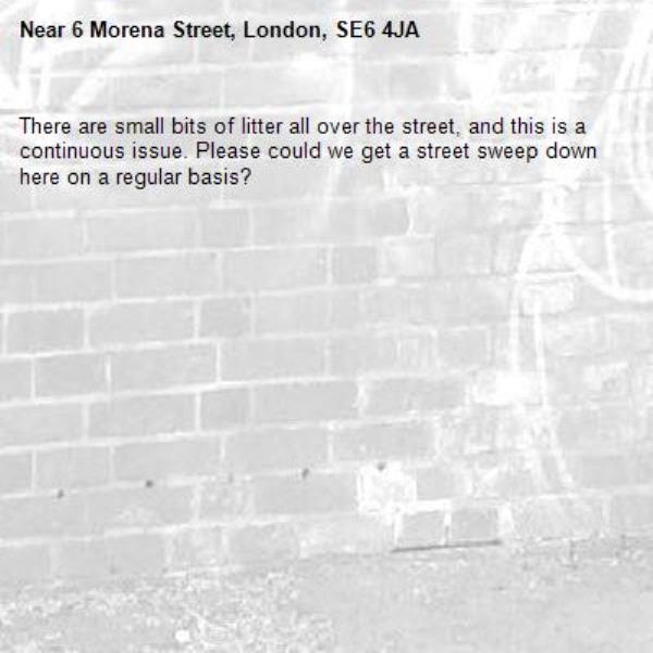 There are small bits of litter all over the street, and this is a continuous issue. Please could we get a street sweep down here on a regular basis?-6 Morena Street, London, SE6 4JA