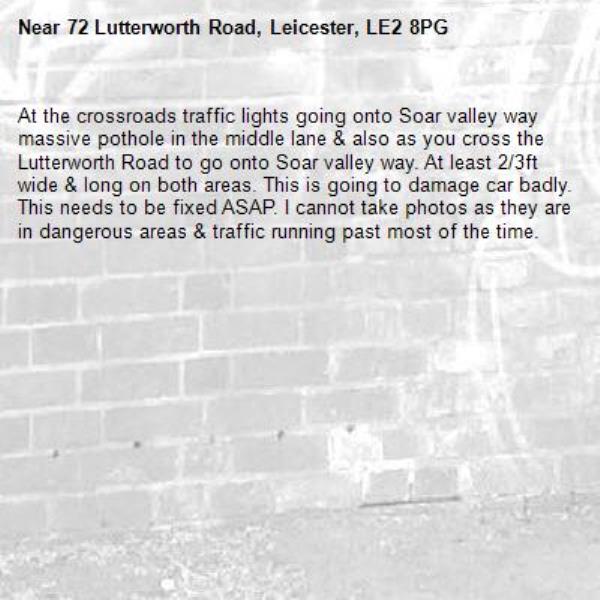 At the crossroads traffic lights going onto Soar valley way massive pothole in the middle lane &amp; also as you cross the Lutterworth Road to go onto Soar valley way. At least 2/3ft wide &amp; long on both areas. This is going to damage car badly. This needs to be fixed ASAP. I cannot take photos as they are in dangerous areas &amp; traffic running past most of the time.-72 Lutterworth Road, Leicester, LE2 8PG
