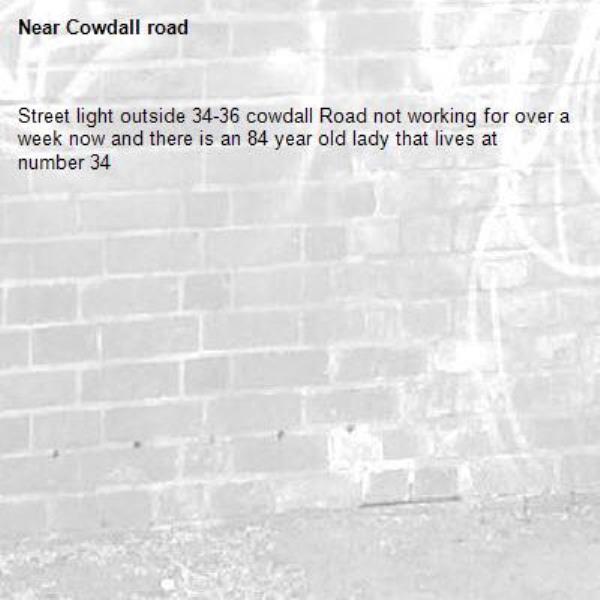 Street light outside 34-36 cowdall Road not working for over a week now and there is an 84 year old lady that lives at number 34-Cowdall road