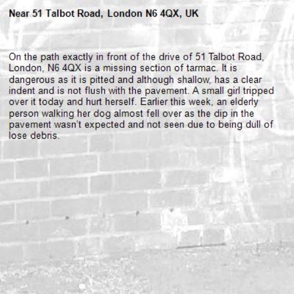 On the path exactly in front of the drive of 51 Talbot Road, London, N6 4QX is a missing section of tarmac. It is dangerous as it is pitted and although shallow, has a clear indent and is not flush with the pavement. A small girl tripped over it today and hurt herself. Earlier this week, an elderly person walking her dog almost fell over as the dip in the pavement wasn’t expected and not seen due to being dull of lose debris.  -51 Talbot Road, London N6 4QX, UK
