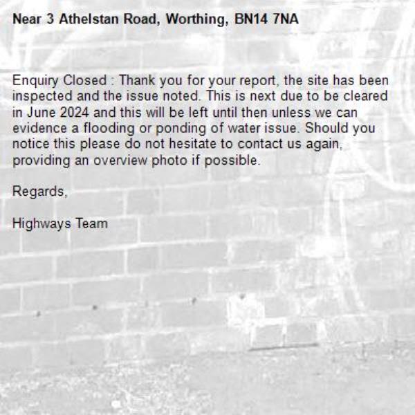 Enquiry Closed : Thank you for your report, the site has been inspected and the issue noted. This is next due to be cleared in June 2024 and this will be left until then unless we can evidence a flooding or ponding of water issue. Should you notice this please do not hesitate to contact us again, providing an overview photo if possible.

Regards,

Highways Team-3 Athelstan Road, Worthing, BN14 7NA