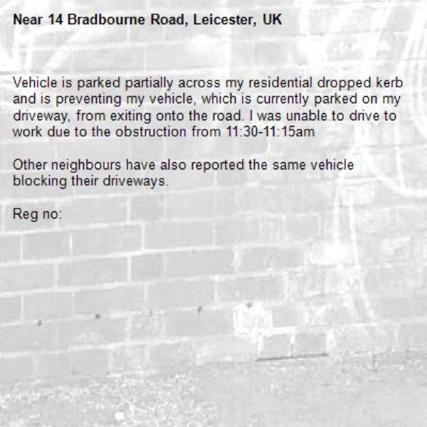 Vehicle is parked partially across my residential dropped kerb and is preventing my vehicle, which is currently parked on my driveway, from exiting onto the road. I was unable to drive to work due to the obstruction from 11:30-11:15am

Other neighbours have also reported the same vehicle blocking their driveways.  

Reg no:-14 Bradbourne Road, Leicester, UK