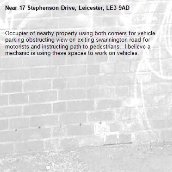 Occupier of nearby property using both corners for vehicle parking obstructing view on exiting swannington road for motorists and instructing path to pedestrians.  I believe a mechanic is using these spaces to work on vehicles. -17 Stephenson Drive, Leicester, LE3 9AD