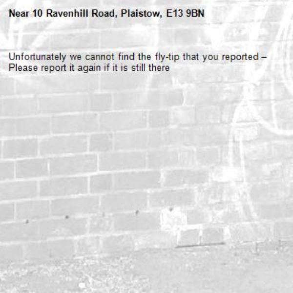 Unfortunately we cannot find the fly-tip that you reported – Please report it again if it is still there-10 Ravenhill Road, Plaistow, E13 9BN