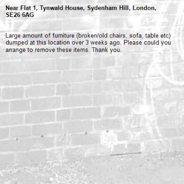 Large amount of furniture (broken/old chairs, sofa, table etc) dumped at this location over 3 weeks ago. Please could you arrange to remove these items. Thank you. -Flat 1, Tynwald House, Sydenham Hill, London, SE26 6AG